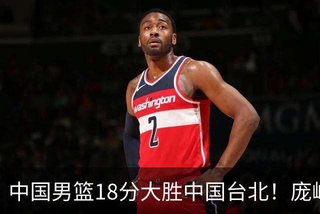 中国男篮18分大胜中国台北！庞峥麟11分，NBA中锋正负值-4惹争议