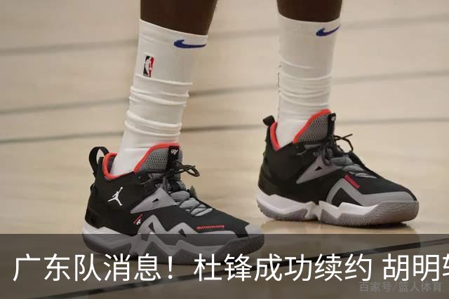 广东队消息！杜锋成功续约 胡明轩回东莞养伤 焦泊乔下赛季首发中锋