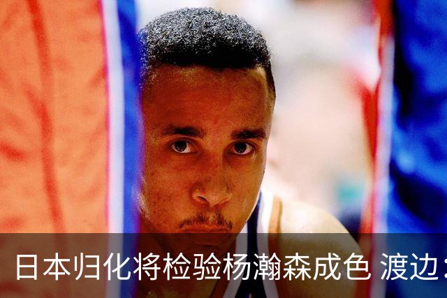 日本归化将检验杨瀚森成色 渡边：有实力击败中国男篮