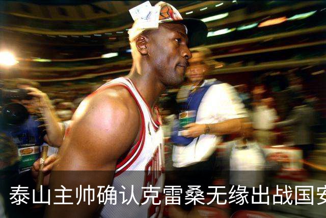 泰山主帅确认克雷桑无缘出战国安 做客工体压力很大