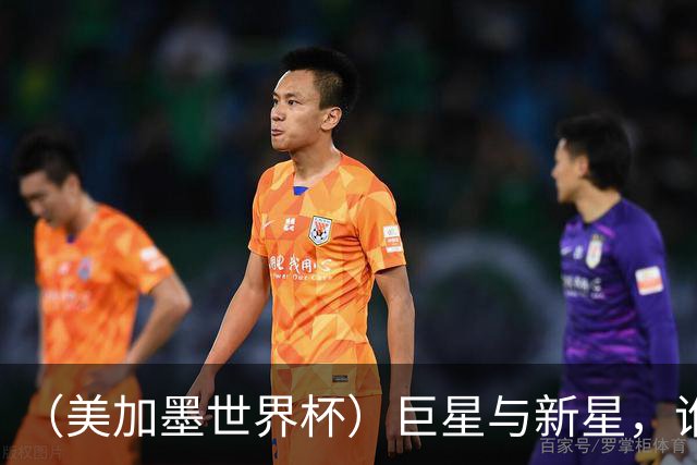 （美加墨世界杯）巨星与新星，谁将加冕北美之夏？