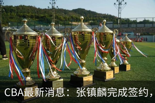 CBA最新消息：张镇麟完成签约，布朗续约谈崩，范子铭将转会山西